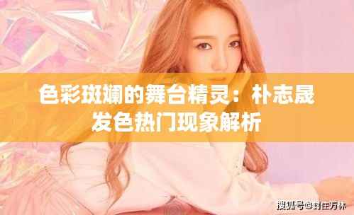 色彩斑斓的舞台精灵：朴志晟发色热门现象解析