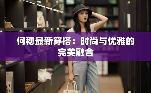 何穗最新穿搭:时尚与优雅的完美融合