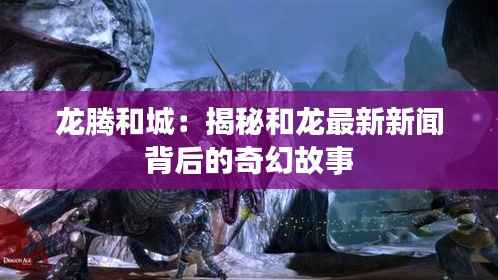 龙腾和城:揭秘和龙最新新闻背后的奇幻故事