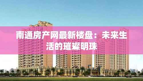 南通房产网最新楼盘:未来生活的璀璨明珠
