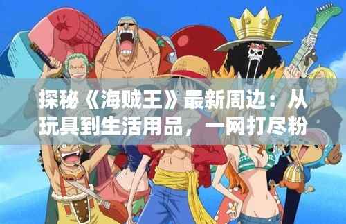 探秘《海贼王》最新周边：从玩具到生活用品，一网打尽粉丝心