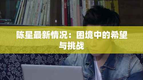 陈星最新情况:困境中的希望与挑战