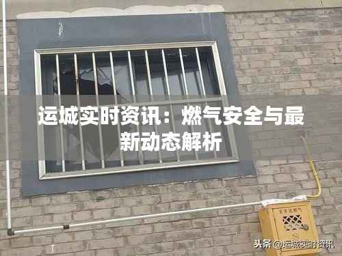 运城实时资讯:燃气安全与最新动态解析
