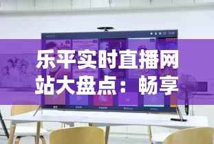 乐平实时直播网站大盘点：畅享直播新体验