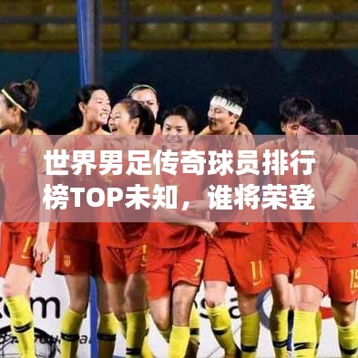 世界男足传奇球员排行榜TOP未知,谁将荣登巅峰?